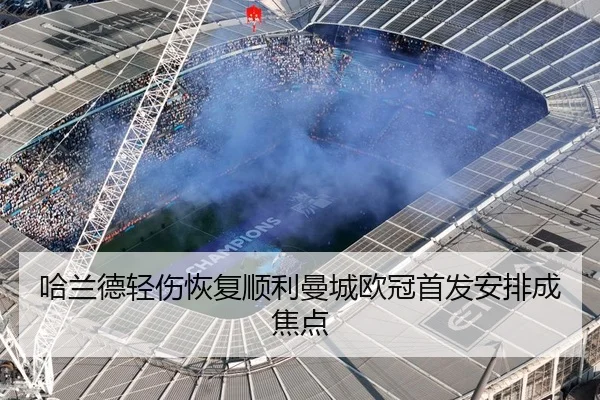 哈兰德轻伤恢复顺利曼城欧冠首发安排成焦点